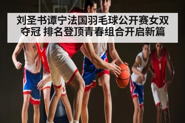 刘圣书谭宁法国羽毛球公开赛女双夺冠 排名登顶青春组合开启新篇（leyu）